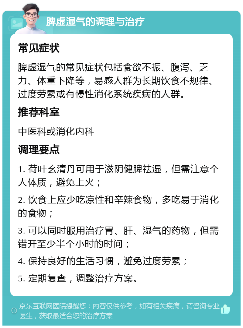 脾虚湿气的调理与治疗 常见症状 脾虚湿气的常见症状包括食欲不振、腹泻、乏力、体重下降等，易感人群为长期饮食不规律、过度劳累或有慢性消化系统疾病的人群。 推荐科室 中医科或消化内科 调理要点 1. 荷叶玄清丹可用于滋阴健脾祛湿，但需注意个人体质，避免上火； 2. 饮食上应少吃凉性和辛辣食物，多吃易于消化的食物； 3. 可以同时服用治疗胃、肝、湿气的药物，但需错开至少半个小时的时间； 4. 保持良好的生活习惯，避免过度劳累； 5. 定期复查，调整治疗方案。