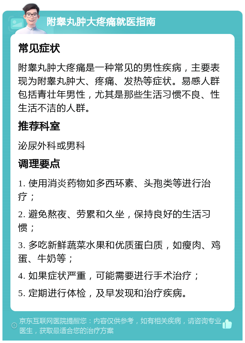 附睾丸肿大疼痛就医指南 常见症状 附睾丸肿大疼痛是一种常见的男性疾病，主要表现为附睾丸肿大、疼痛、发热等症状。易感人群包括青壮年男性，尤其是那些生活习惯不良、性生活不洁的人群。 推荐科室 泌尿外科或男科 调理要点 1. 使用消炎药物如多西环素、头孢类等进行治疗； 2. 避免熬夜、劳累和久坐，保持良好的生活习惯； 3. 多吃新鲜蔬菜水果和优质蛋白质，如瘦肉、鸡蛋、牛奶等； 4. 如果症状严重，可能需要进行手术治疗； 5. 定期进行体检，及早发现和治疗疾病。