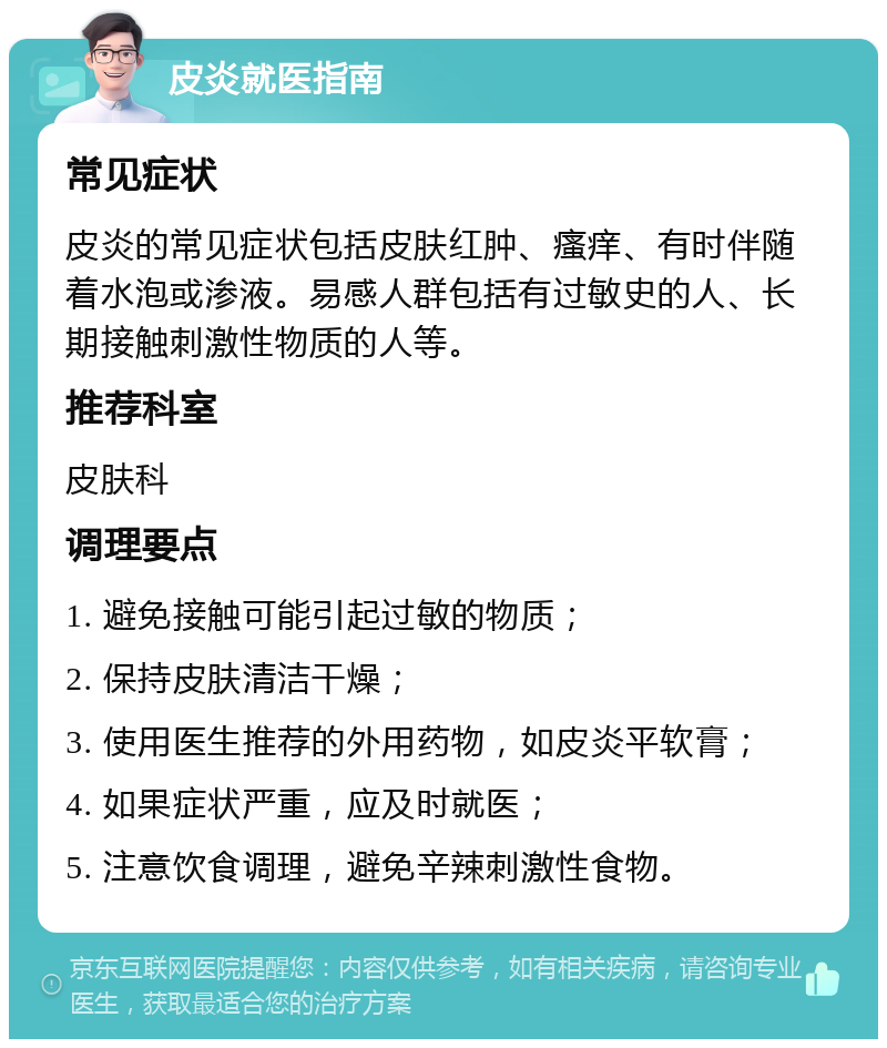 皮炎就医指南 常见症状 皮炎的常见症状包括皮肤红肿、瘙痒、有时伴随着水泡或渗液。易感人群包括有过敏史的人、长期接触刺激性物质的人等。 推荐科室 皮肤科 调理要点 1. 避免接触可能引起过敏的物质； 2. 保持皮肤清洁干燥； 3. 使用医生推荐的外用药物，如皮炎平软膏； 4. 如果症状严重，应及时就医； 5. 注意饮食调理，避免辛辣刺激性食物。