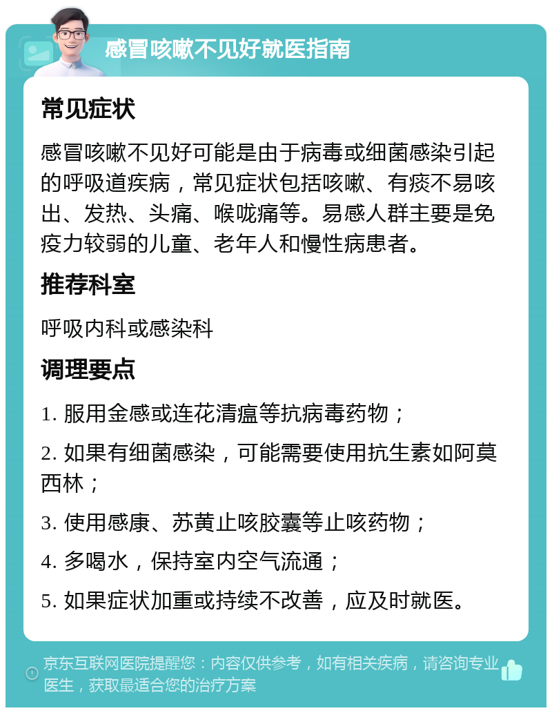 感冒咳嗽不见好就医指南 常见症状 感冒咳嗽不见好可能是由于病毒或细菌感染引起的呼吸道疾病，常见症状包括咳嗽、有痰不易咳出、发热、头痛、喉咙痛等。易感人群主要是免疫力较弱的儿童、老年人和慢性病患者。 推荐科室 呼吸内科或感染科 调理要点 1. 服用金感或连花清瘟等抗病毒药物； 2. 如果有细菌感染，可能需要使用抗生素如阿莫西林； 3. 使用感康、苏黄止咳胶囊等止咳药物； 4. 多喝水，保持室内空气流通； 5. 如果症状加重或持续不改善，应及时就医。