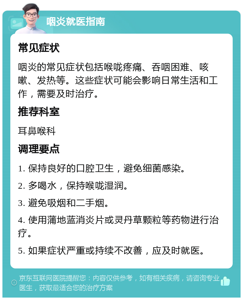 咽炎就医指南 常见症状 咽炎的常见症状包括喉咙疼痛、吞咽困难、咳嗽、发热等。这些症状可能会影响日常生活和工作，需要及时治疗。 推荐科室 耳鼻喉科 调理要点 1. 保持良好的口腔卫生，避免细菌感染。 2. 多喝水，保持喉咙湿润。 3. 避免吸烟和二手烟。 4. 使用蒲地蓝消炎片或灵丹草颗粒等药物进行治疗。 5. 如果症状严重或持续不改善，应及时就医。