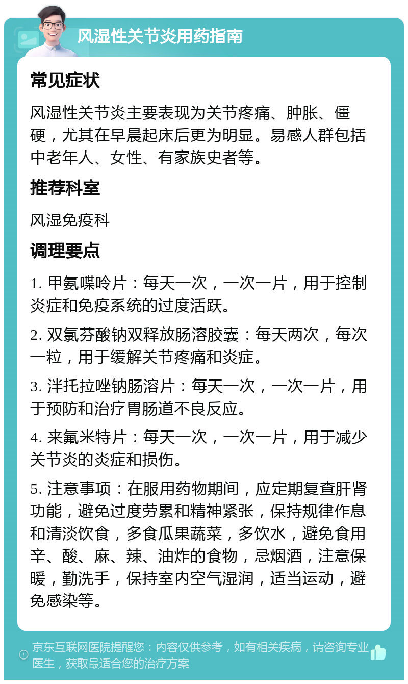 风湿性关节炎用药指南 常见症状 风湿性关节炎主要表现为关节疼痛、肿胀、僵硬，尤其在早晨起床后更为明显。易感人群包括中老年人、女性、有家族史者等。 推荐科室 风湿免疫科 调理要点 1. 甲氨喋呤片：每天一次，一次一片，用于控制炎症和免疫系统的过度活跃。 2. 双氯芬酸钠双释放肠溶胶囊：每天两次，每次一粒，用于缓解关节疼痛和炎症。 3. 泮托拉唑钠肠溶片：每天一次，一次一片，用于预防和治疗胃肠道不良反应。 4. 来氟米特片：每天一次，一次一片，用于减少关节炎的炎症和损伤。 5. 注意事项：在服用药物期间，应定期复查肝肾功能，避免过度劳累和精神紧张，保持规律作息和清淡饮食，多食瓜果蔬菜，多饮水，避免食用辛、酸、麻、辣、油炸的食物，忌烟酒，注意保暖，勤洗手，保持室内空气湿润，适当运动，避免感染等。