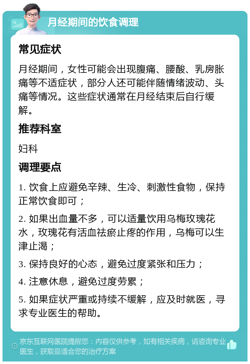 月经期间的饮食调理 常见症状 月经期间，女性可能会出现腹痛、腰酸、乳房胀痛等不适症状，部分人还可能伴随情绪波动、头痛等情况。这些症状通常在月经结束后自行缓解。 推荐科室 妇科 调理要点 1. 饮食上应避免辛辣、生冷、刺激性食物，保持正常饮食即可； 2. 如果出血量不多，可以适量饮用乌梅玫瑰花水，玫瑰花有活血祛瘀止疼的作用，乌梅可以生津止渴； 3. 保持良好的心态，避免过度紧张和压力； 4. 注意休息，避免过度劳累； 5. 如果症状严重或持续不缓解，应及时就医，寻求专业医生的帮助。