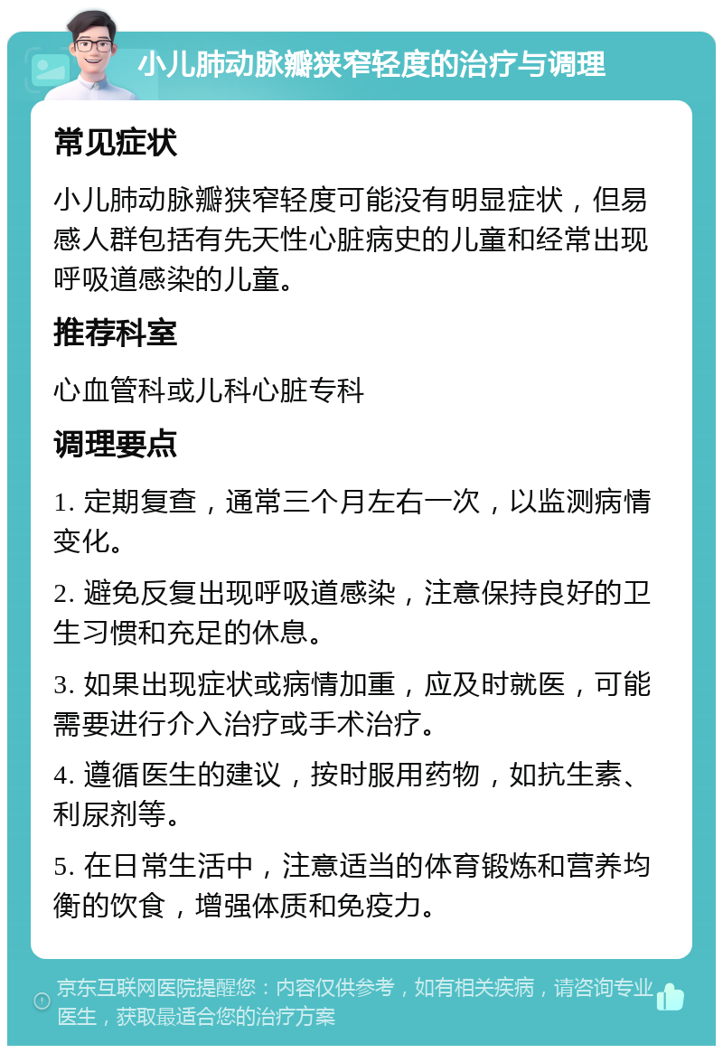 小儿肺动脉瓣狭窄轻度的治疗与调理 常见症状 小儿肺动脉瓣狭窄轻度可能没有明显症状，但易感人群包括有先天性心脏病史的儿童和经常出现呼吸道感染的儿童。 推荐科室 心血管科或儿科心脏专科 调理要点 1. 定期复查，通常三个月左右一次，以监测病情变化。 2. 避免反复出现呼吸道感染，注意保持良好的卫生习惯和充足的休息。 3. 如果出现症状或病情加重，应及时就医，可能需要进行介入治疗或手术治疗。 4. 遵循医生的建议，按时服用药物，如抗生素、利尿剂等。 5. 在日常生活中，注意适当的体育锻炼和营养均衡的饮食，增强体质和免疫力。