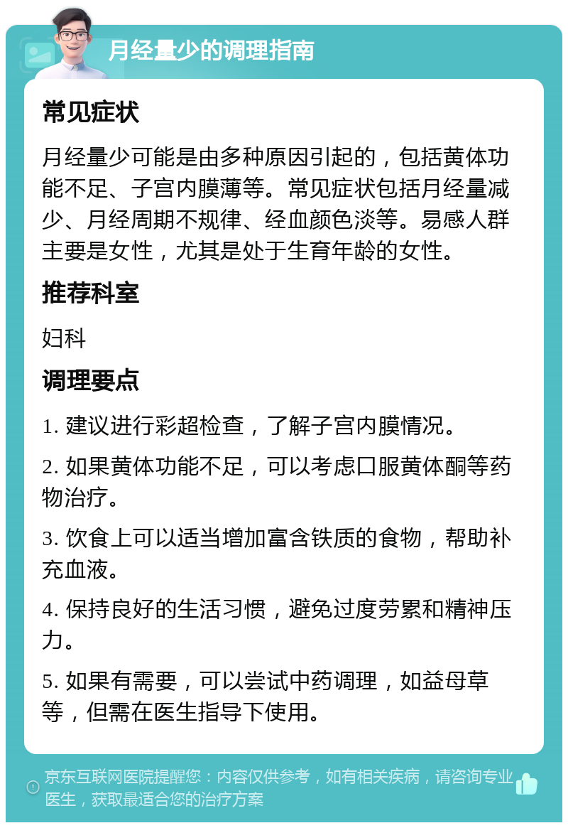 月经量少的调理指南 常见症状 月经量少可能是由多种原因引起的，包括黄体功能不足、子宫内膜薄等。常见症状包括月经量减少、月经周期不规律、经血颜色淡等。易感人群主要是女性，尤其是处于生育年龄的女性。 推荐科室 妇科 调理要点 1. 建议进行彩超检查，了解子宫内膜情况。 2. 如果黄体功能不足，可以考虑口服黄体酮等药物治疗。 3. 饮食上可以适当增加富含铁质的食物，帮助补充血液。 4. 保持良好的生活习惯，避免过度劳累和精神压力。 5. 如果有需要，可以尝试中药调理，如益母草等，但需在医生指导下使用。