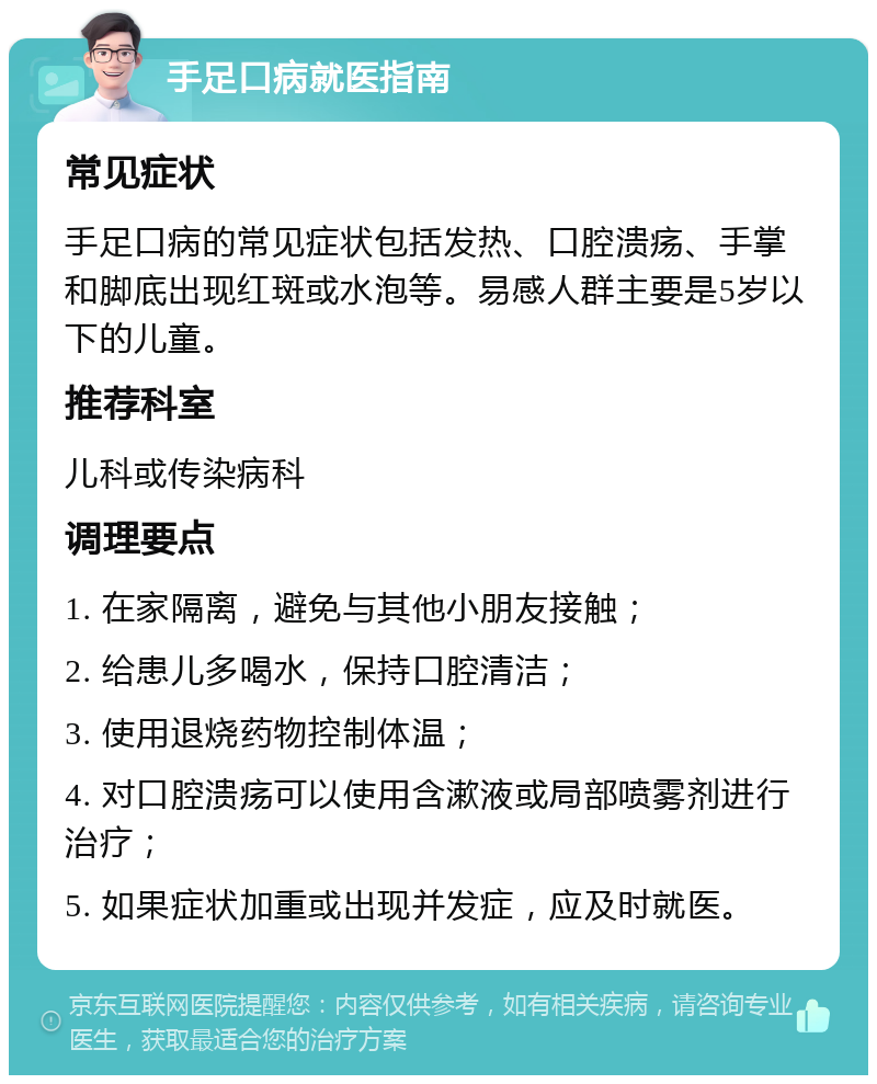 手足口病就医指南 常见症状 手足口病的常见症状包括发热、口腔溃疡、手掌和脚底出现红斑或水泡等。易感人群主要是5岁以下的儿童。 推荐科室 儿科或传染病科 调理要点 1. 在家隔离，避免与其他小朋友接触； 2. 给患儿多喝水，保持口腔清洁； 3. 使用退烧药物控制体温； 4. 对口腔溃疡可以使用含漱液或局部喷雾剂进行治疗； 5. 如果症状加重或出现并发症，应及时就医。