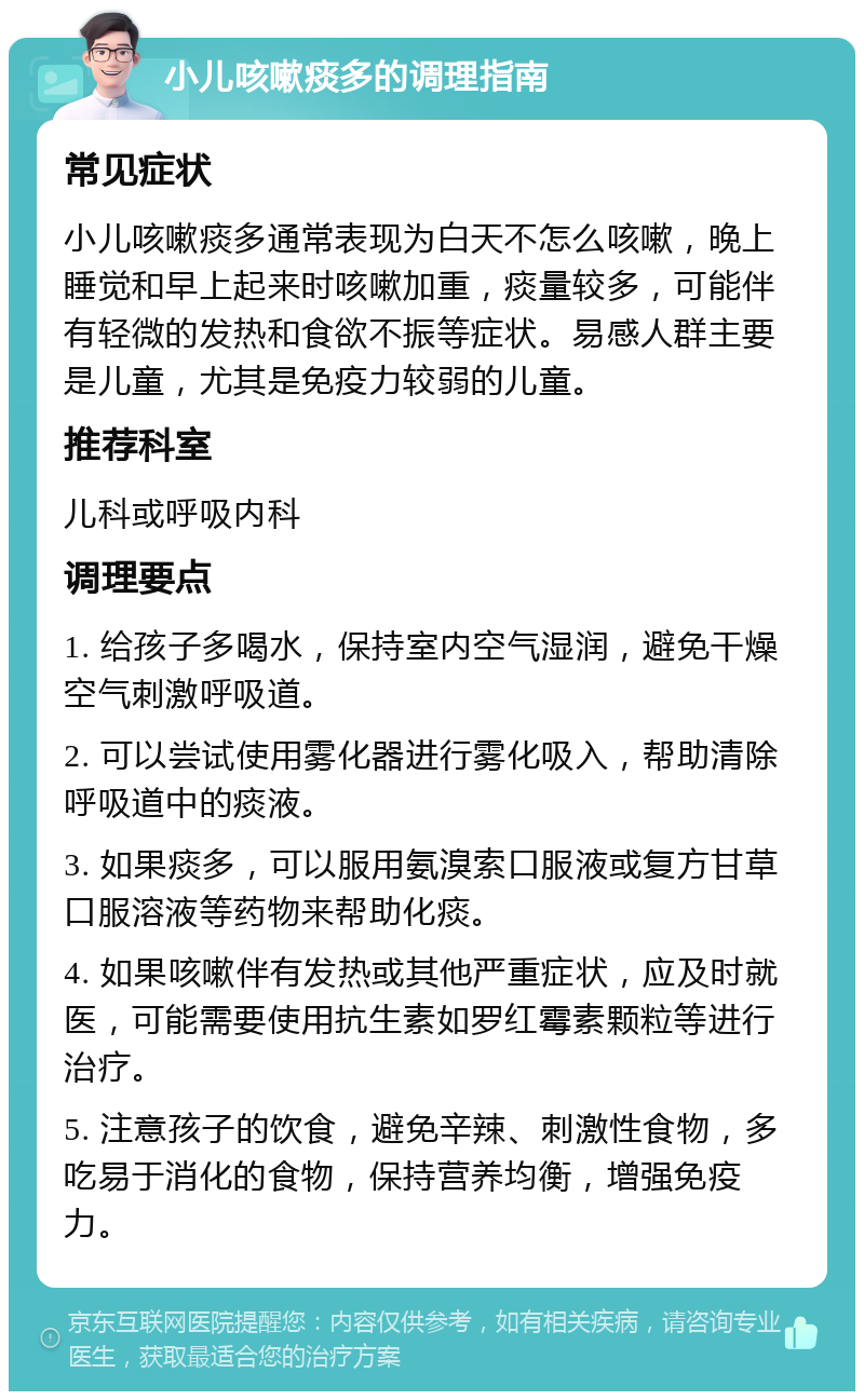 小儿咳嗽痰多的调理指南 常见症状 小儿咳嗽痰多通常表现为白天不怎么咳嗽，晚上睡觉和早上起来时咳嗽加重，痰量较多，可能伴有轻微的发热和食欲不振等症状。易感人群主要是儿童，尤其是免疫力较弱的儿童。 推荐科室 儿科或呼吸内科 调理要点 1. 给孩子多喝水，保持室内空气湿润，避免干燥空气刺激呼吸道。 2. 可以尝试使用雾化器进行雾化吸入，帮助清除呼吸道中的痰液。 3. 如果痰多，可以服用氨溴索口服液或复方甘草口服溶液等药物来帮助化痰。 4. 如果咳嗽伴有发热或其他严重症状，应及时就医，可能需要使用抗生素如罗红霉素颗粒等进行治疗。 5. 注意孩子的饮食，避免辛辣、刺激性食物，多吃易于消化的食物，保持营养均衡，增强免疫力。