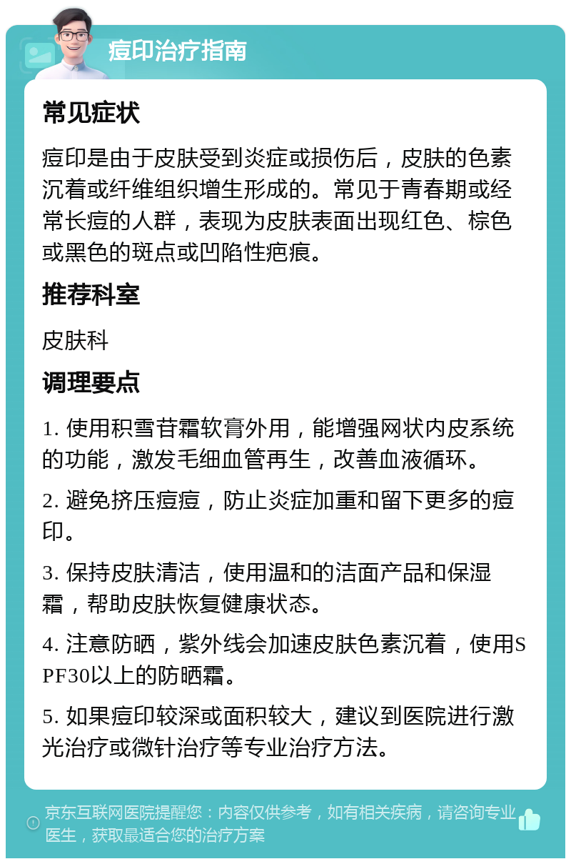 痘印治疗指南 常见症状 痘印是由于皮肤受到炎症或损伤后，皮肤的色素沉着或纤维组织增生形成的。常见于青春期或经常长痘的人群，表现为皮肤表面出现红色、棕色或黑色的斑点或凹陷性疤痕。 推荐科室 皮肤科 调理要点 1. 使用积雪苷霜软膏外用，能增强网状内皮系统的功能，激发毛细血管再生，改善血液循环。 2. 避免挤压痘痘，防止炎症加重和留下更多的痘印。 3. 保持皮肤清洁，使用温和的洁面产品和保湿霜，帮助皮肤恢复健康状态。 4. 注意防晒，紫外线会加速皮肤色素沉着，使用SPF30以上的防晒霜。 5. 如果痘印较深或面积较大，建议到医院进行激光治疗或微针治疗等专业治疗方法。