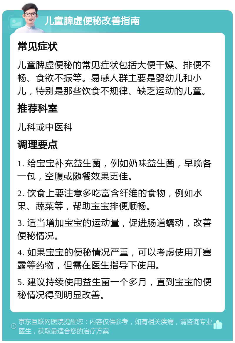 儿童脾虚便秘改善指南 常见症状 儿童脾虚便秘的常见症状包括大便干燥、排便不畅、食欲不振等。易感人群主要是婴幼儿和小儿，特别是那些饮食不规律、缺乏运动的儿童。 推荐科室 儿科或中医科 调理要点 1. 给宝宝补充益生菌，例如奶味益生菌，早晚各一包，空腹或随餐效果更佳。 2. 饮食上要注意多吃富含纤维的食物，例如水果、蔬菜等，帮助宝宝排便顺畅。 3. 适当增加宝宝的运动量，促进肠道蠕动，改善便秘情况。 4. 如果宝宝的便秘情况严重，可以考虑使用开塞露等药物，但需在医生指导下使用。 5. 建议持续使用益生菌一个多月，直到宝宝的便秘情况得到明显改善。