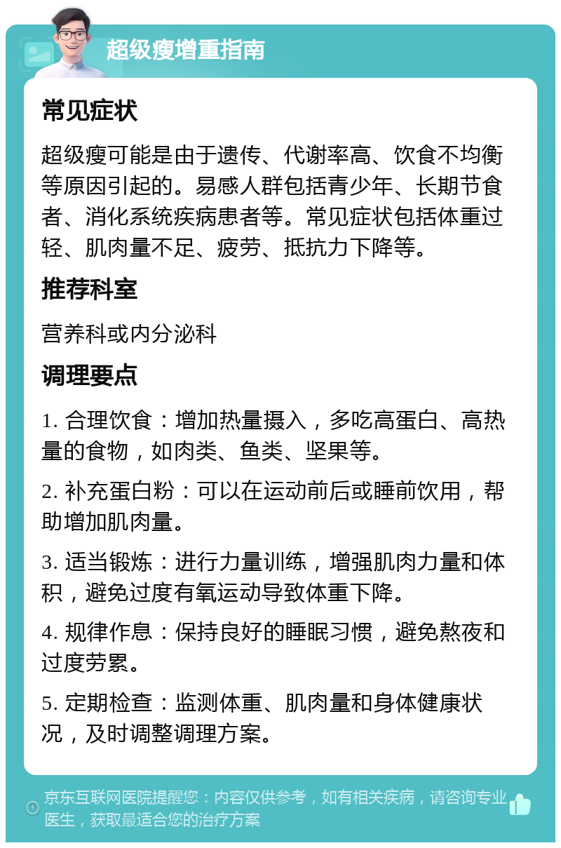 超级瘦增重指南 常见症状 超级瘦可能是由于遗传、代谢率高、饮食不均衡等原因引起的。易感人群包括青少年、长期节食者、消化系统疾病患者等。常见症状包括体重过轻、肌肉量不足、疲劳、抵抗力下降等。 推荐科室 营养科或内分泌科 调理要点 1. 合理饮食：增加热量摄入，多吃高蛋白、高热量的食物，如肉类、鱼类、坚果等。 2. 补充蛋白粉：可以在运动前后或睡前饮用，帮助增加肌肉量。 3. 适当锻炼：进行力量训练，增强肌肉力量和体积，避免过度有氧运动导致体重下降。 4. 规律作息：保持良好的睡眠习惯，避免熬夜和过度劳累。 5. 定期检查：监测体重、肌肉量和身体健康状况，及时调整调理方案。