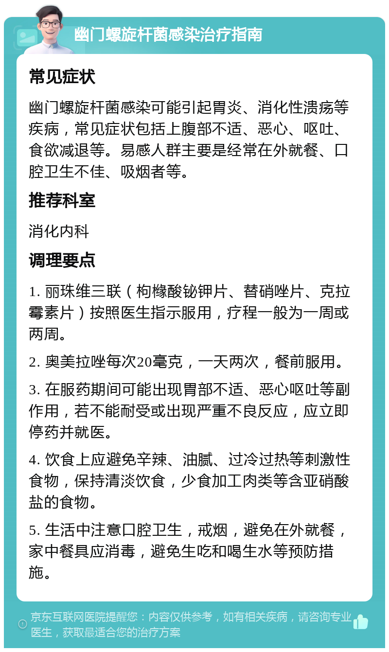 幽门螺旋杆菌感染治疗指南 常见症状 幽门螺旋杆菌感染可能引起胃炎、消化性溃疡等疾病，常见症状包括上腹部不适、恶心、呕吐、食欲减退等。易感人群主要是经常在外就餐、口腔卫生不佳、吸烟者等。 推荐科室 消化内科 调理要点 1. 丽珠维三联（枸橼酸铋钾片、替硝唑片、克拉霉素片）按照医生指示服用，疗程一般为一周或两周。 2. 奥美拉唑每次20毫克，一天两次，餐前服用。 3. 在服药期间可能出现胃部不适、恶心呕吐等副作用，若不能耐受或出现严重不良反应，应立即停药并就医。 4. 饮食上应避免辛辣、油腻、过冷过热等刺激性食物，保持清淡饮食，少食加工肉类等含亚硝酸盐的食物。 5. 生活中注意口腔卫生，戒烟，避免在外就餐，家中餐具应消毒，避免生吃和喝生水等预防措施。