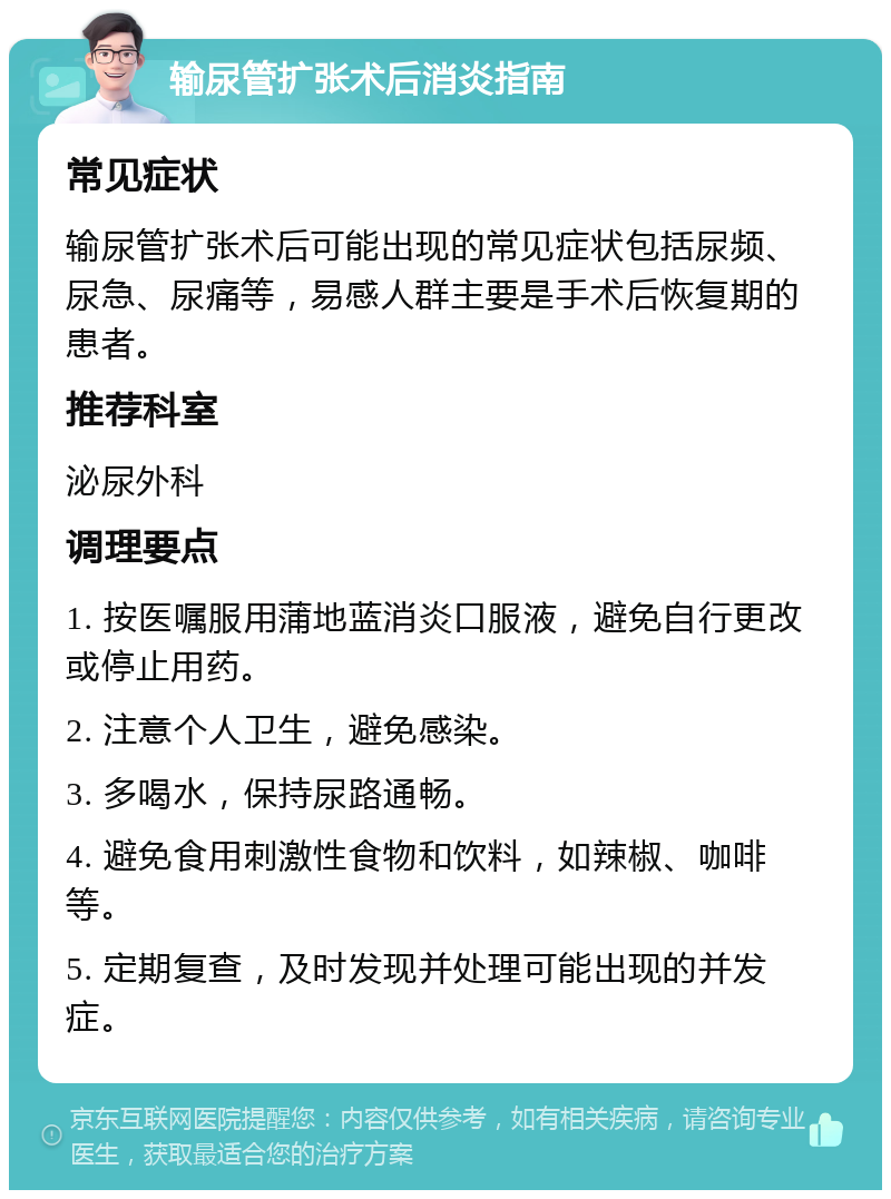 输尿管扩张术后消炎指南 常见症状 输尿管扩张术后可能出现的常见症状包括尿频、尿急、尿痛等，易感人群主要是手术后恢复期的患者。 推荐科室 泌尿外科 调理要点 1. 按医嘱服用蒲地蓝消炎口服液，避免自行更改或停止用药。 2. 注意个人卫生，避免感染。 3. 多喝水，保持尿路通畅。 4. 避免食用刺激性食物和饮料，如辣椒、咖啡等。 5. 定期复查，及时发现并处理可能出现的并发症。