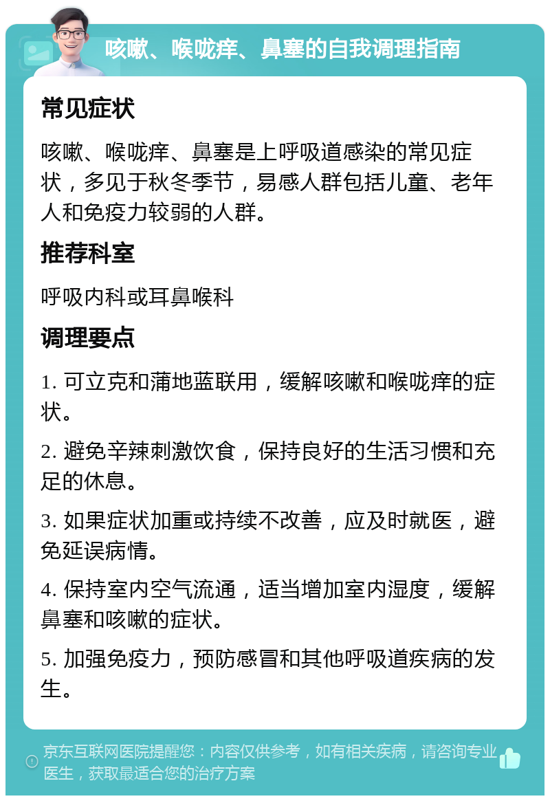 咳嗽、喉咙痒、鼻塞的自我调理指南 常见症状 咳嗽、喉咙痒、鼻塞是上呼吸道感染的常见症状，多见于秋冬季节，易感人群包括儿童、老年人和免疫力较弱的人群。 推荐科室 呼吸内科或耳鼻喉科 调理要点 1. 可立克和蒲地蓝联用，缓解咳嗽和喉咙痒的症状。 2. 避免辛辣刺激饮食，保持良好的生活习惯和充足的休息。 3. 如果症状加重或持续不改善，应及时就医，避免延误病情。 4. 保持室内空气流通，适当增加室内湿度，缓解鼻塞和咳嗽的症状。 5. 加强免疫力，预防感冒和其他呼吸道疾病的发生。