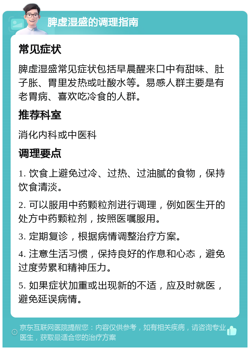 脾虚湿盛的调理指南 常见症状 脾虚湿盛常见症状包括早晨醒来口中有甜味、肚子胀、胃里发热或吐酸水等。易感人群主要是有老胃病、喜欢吃冷食的人群。 推荐科室 消化内科或中医科 调理要点 1. 饮食上避免过冷、过热、过油腻的食物，保持饮食清淡。 2. 可以服用中药颗粒剂进行调理，例如医生开的处方中药颗粒剂，按照医嘱服用。 3. 定期复诊，根据病情调整治疗方案。 4. 注意生活习惯，保持良好的作息和心态，避免过度劳累和精神压力。 5. 如果症状加重或出现新的不适，应及时就医，避免延误病情。