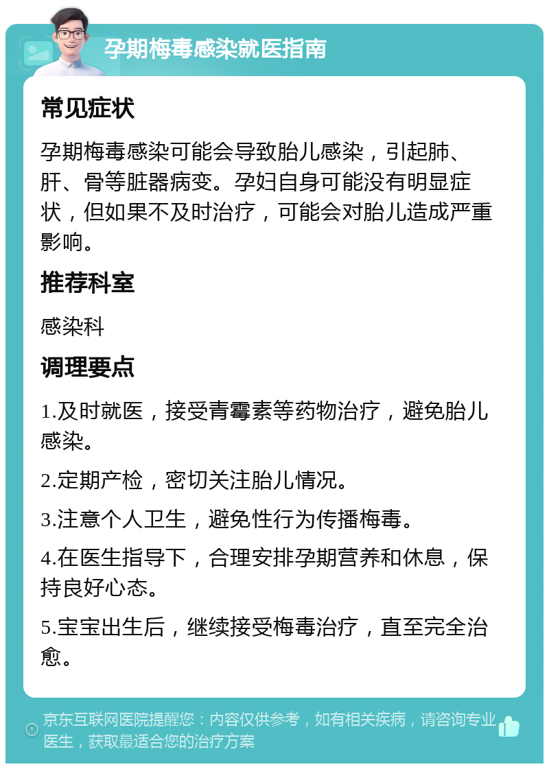 孕期梅毒感染就医指南 常见症状 孕期梅毒感染可能会导致胎儿感染，引起肺、肝、骨等脏器病变。孕妇自身可能没有明显症状，但如果不及时治疗，可能会对胎儿造成严重影响。 推荐科室 感染科 调理要点 1.及时就医，接受青霉素等药物治疗，避免胎儿感染。 2.定期产检，密切关注胎儿情况。 3.注意个人卫生，避免性行为传播梅毒。 4.在医生指导下，合理安排孕期营养和休息，保持良好心态。 5.宝宝出生后，继续接受梅毒治疗，直至完全治愈。