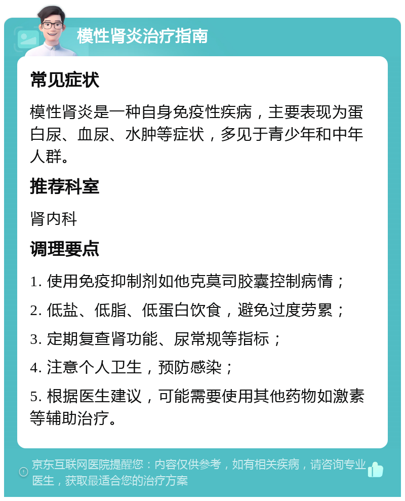 模性肾炎治疗指南 常见症状 模性肾炎是一种自身免疫性疾病，主要表现为蛋白尿、血尿、水肿等症状，多见于青少年和中年人群。 推荐科室 肾内科 调理要点 1. 使用免疫抑制剂如他克莫司胶囊控制病情； 2. 低盐、低脂、低蛋白饮食，避免过度劳累； 3. 定期复查肾功能、尿常规等指标； 4. 注意个人卫生，预防感染； 5. 根据医生建议，可能需要使用其他药物如激素等辅助治疗。