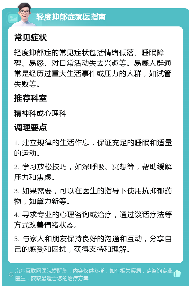 轻度抑郁症就医指南 常见症状 轻度抑郁症的常见症状包括情绪低落、睡眠障碍、易怒、对日常活动失去兴趣等。易感人群通常是经历过重大生活事件或压力的人群，如试管失败等。 推荐科室 精神科或心理科 调理要点 1. 建立规律的生活作息，保证充足的睡眠和适量的运动。 2. 学习放松技巧，如深呼吸、冥想等，帮助缓解压力和焦虑。 3. 如果需要，可以在医生的指导下使用抗抑郁药物，如黛力新等。 4. 寻求专业的心理咨询或治疗，通过谈话疗法等方式改善情绪状态。 5. 与家人和朋友保持良好的沟通和互动，分享自己的感受和困扰，获得支持和理解。