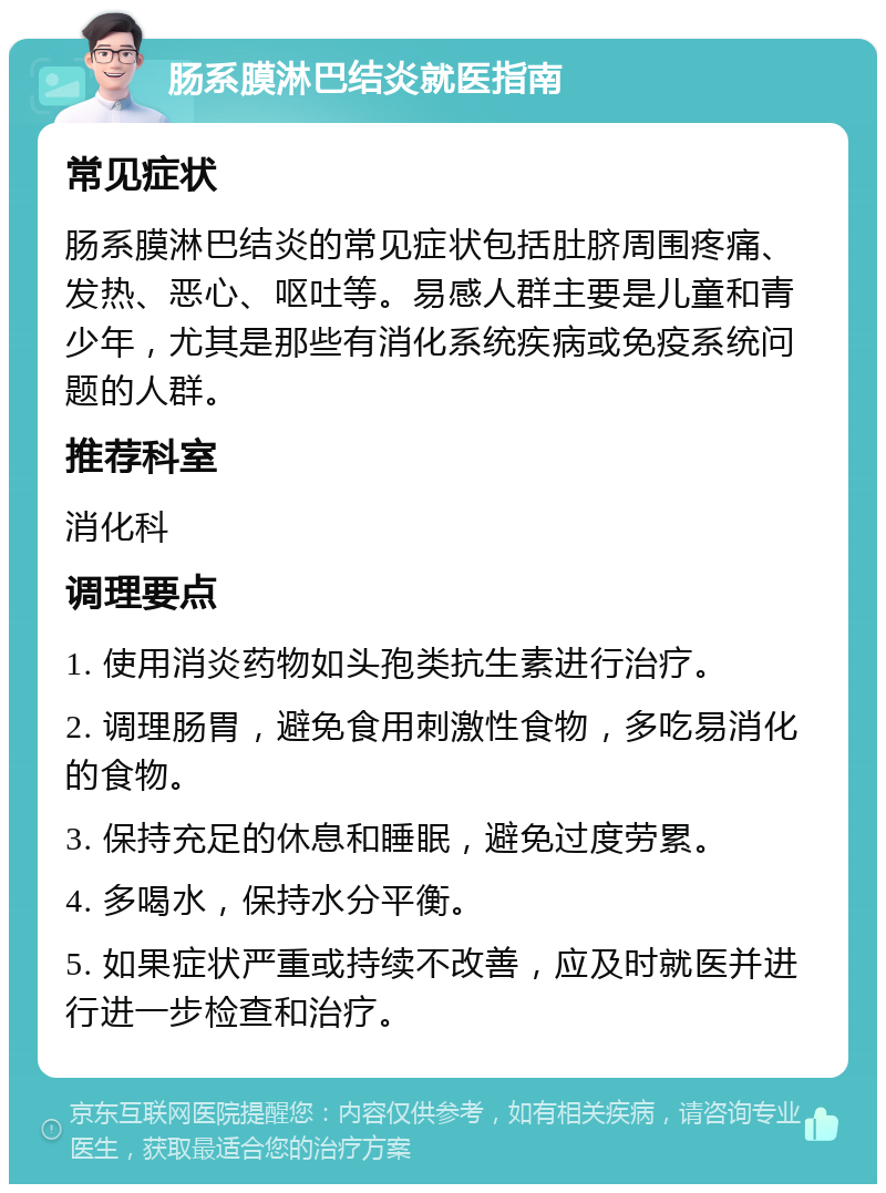 肠系膜淋巴结炎就医指南 常见症状 肠系膜淋巴结炎的常见症状包括肚脐周围疼痛、发热、恶心、呕吐等。易感人群主要是儿童和青少年，尤其是那些有消化系统疾病或免疫系统问题的人群。 推荐科室 消化科 调理要点 1. 使用消炎药物如头孢类抗生素进行治疗。 2. 调理肠胃，避免食用刺激性食物，多吃易消化的食物。 3. 保持充足的休息和睡眠，避免过度劳累。 4. 多喝水，保持水分平衡。 5. 如果症状严重或持续不改善，应及时就医并进行进一步检查和治疗。