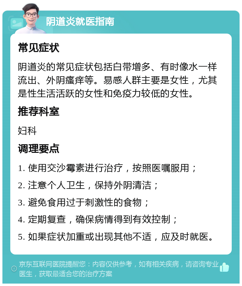 阴道炎就医指南 常见症状 阴道炎的常见症状包括白带增多、有时像水一样流出、外阴瘙痒等。易感人群主要是女性，尤其是性生活活跃的女性和免疫力较低的女性。 推荐科室 妇科 调理要点 1. 使用交沙霉素进行治疗，按照医嘱服用； 2. 注意个人卫生，保持外阴清洁； 3. 避免食用过于刺激性的食物； 4. 定期复查，确保病情得到有效控制； 5. 如果症状加重或出现其他不适，应及时就医。