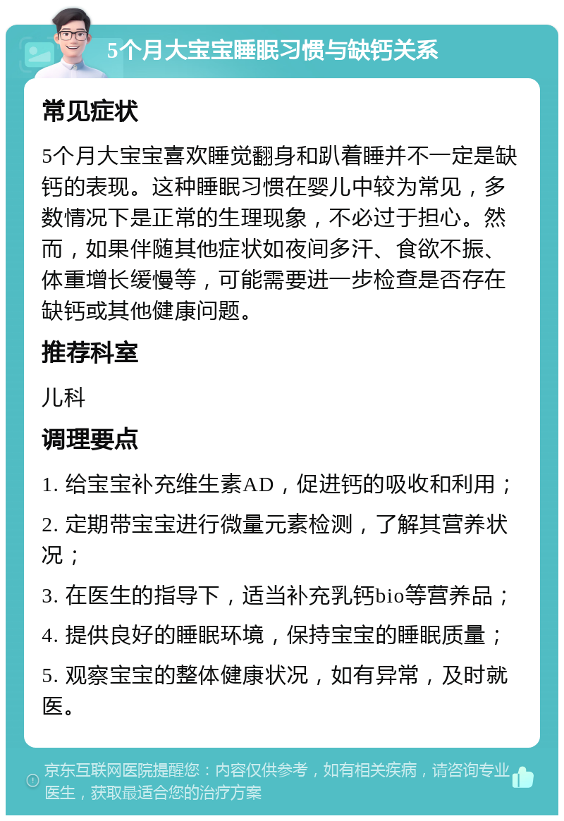 5个月大宝宝睡眠习惯与缺钙关系 常见症状 5个月大宝宝喜欢睡觉翻身和趴着睡并不一定是缺钙的表现。这种睡眠习惯在婴儿中较为常见，多数情况下是正常的生理现象，不必过于担心。然而，如果伴随其他症状如夜间多汗、食欲不振、体重增长缓慢等，可能需要进一步检查是否存在缺钙或其他健康问题。 推荐科室 儿科 调理要点 1. 给宝宝补充维生素AD，促进钙的吸收和利用； 2. 定期带宝宝进行微量元素检测，了解其营养状况； 3. 在医生的指导下，适当补充乳钙bio等营养品； 4. 提供良好的睡眠环境，保持宝宝的睡眠质量； 5. 观察宝宝的整体健康状况，如有异常，及时就医。