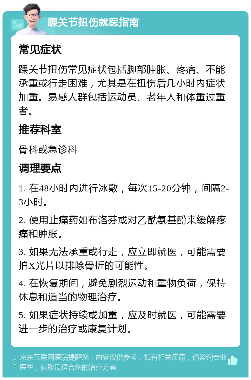 踝关节扭伤就医指南 常见症状 踝关节扭伤常见症状包括脚部肿胀、疼痛、不能承重或行走困难，尤其是在扭伤后几小时内症状加重。易感人群包括运动员、老年人和体重过重者。 推荐科室 骨科或急诊科 调理要点 1. 在48小时内进行冰敷，每次15-20分钟，间隔2-3小时。 2. 使用止痛药如布洛芬或对乙酰氨基酚来缓解疼痛和肿胀。 3. 如果无法承重或行走，应立即就医，可能需要拍X光片以排除骨折的可能性。 4. 在恢复期间，避免剧烈运动和重物负荷，保持休息和适当的物理治疗。 5. 如果症状持续或加重，应及时就医，可能需要进一步的治疗或康复计划。