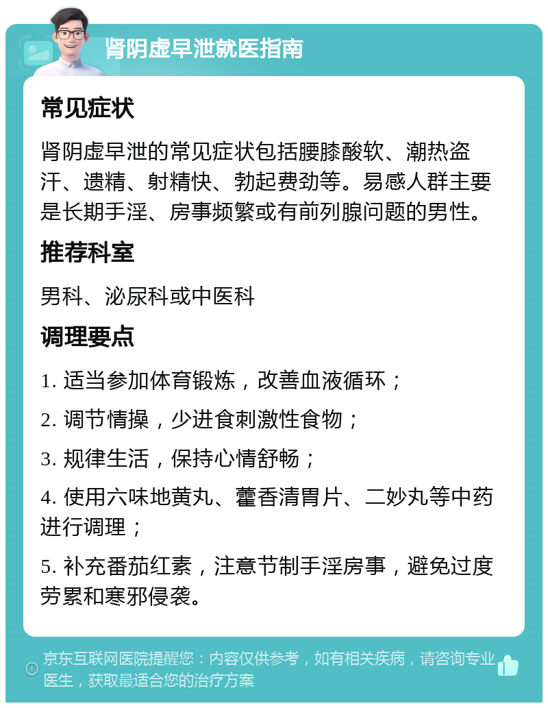 肾阴虚早泄就医指南 常见症状 肾阴虚早泄的常见症状包括腰膝酸软、潮热盗汗、遗精、射精快、勃起费劲等。易感人群主要是长期手淫、房事频繁或有前列腺问题的男性。 推荐科室 男科、泌尿科或中医科 调理要点 1. 适当参加体育锻炼，改善血液循环； 2. 调节情操，少进食刺激性食物； 3. 规律生活，保持心情舒畅； 4. 使用六味地黄丸、藿香清胃片、二妙丸等中药进行调理； 5. 补充番茄红素，注意节制手淫房事，避免过度劳累和寒邪侵袭。