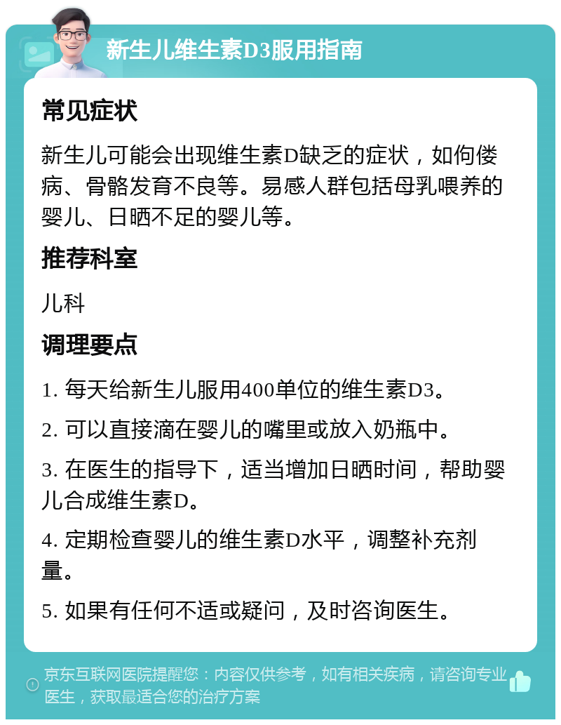 新生儿维生素D3服用指南 常见症状 新生儿可能会出现维生素D缺乏的症状，如佝偻病、骨骼发育不良等。易感人群包括母乳喂养的婴儿、日晒不足的婴儿等。 推荐科室 儿科 调理要点 1. 每天给新生儿服用400单位的维生素D3。 2. 可以直接滴在婴儿的嘴里或放入奶瓶中。 3. 在医生的指导下，适当增加日晒时间，帮助婴儿合成维生素D。 4. 定期检查婴儿的维生素D水平，调整补充剂量。 5. 如果有任何不适或疑问，及时咨询医生。