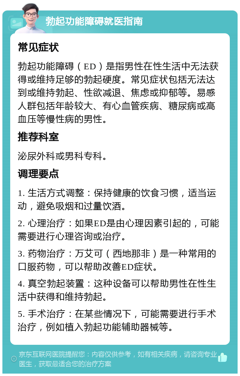 勃起功能障碍就医指南 常见症状 勃起功能障碍（ED）是指男性在性生活中无法获得或维持足够的勃起硬度。常见症状包括无法达到或维持勃起、性欲减退、焦虑或抑郁等。易感人群包括年龄较大、有心血管疾病、糖尿病或高血压等慢性病的男性。 推荐科室 泌尿外科或男科专科。 调理要点 1. 生活方式调整：保持健康的饮食习惯，适当运动，避免吸烟和过量饮酒。 2. 心理治疗：如果ED是由心理因素引起的，可能需要进行心理咨询或治疗。 3. 药物治疗：万艾可（西地那非）是一种常用的口服药物，可以帮助改善ED症状。 4. 真空勃起装置：这种设备可以帮助男性在性生活中获得和维持勃起。 5. 手术治疗：在某些情况下，可能需要进行手术治疗，例如植入勃起功能辅助器械等。