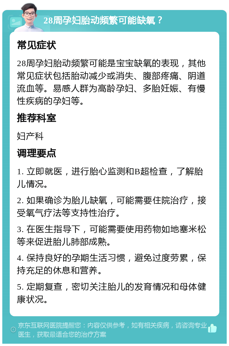 28周孕妇胎动频繁可能缺氧？ 常见症状 28周孕妇胎动频繁可能是宝宝缺氧的表现，其他常见症状包括胎动减少或消失、腹部疼痛、阴道流血等。易感人群为高龄孕妇、多胎妊娠、有慢性疾病的孕妇等。 推荐科室 妇产科 调理要点 1. 立即就医，进行胎心监测和B超检查，了解胎儿情况。 2. 如果确诊为胎儿缺氧，可能需要住院治疗，接受氧气疗法等支持性治疗。 3. 在医生指导下，可能需要使用药物如地塞米松等来促进胎儿肺部成熟。 4. 保持良好的孕期生活习惯，避免过度劳累，保持充足的休息和营养。 5. 定期复查，密切关注胎儿的发育情况和母体健康状况。