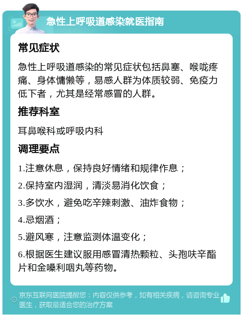 急性上呼吸道感染就医指南 常见症状 急性上呼吸道感染的常见症状包括鼻塞、喉咙疼痛、身体慵懒等，易感人群为体质较弱、免疫力低下者，尤其是经常感冒的人群。 推荐科室 耳鼻喉科或呼吸内科 调理要点 1.注意休息，保持良好情绪和规律作息； 2.保持室内湿润，清淡易消化饮食； 3.多饮水，避免吃辛辣刺激、油炸食物； 4.忌烟酒； 5.避风寒，注意监测体温变化； 6.根据医生建议服用感冒清热颗粒、头孢呋辛酯片和金嗓利咽丸等药物。