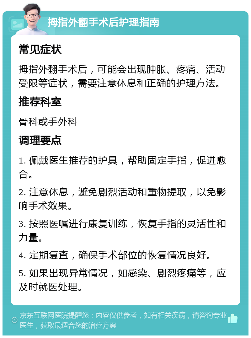 拇指外翻手术后护理指南 常见症状 拇指外翻手术后，可能会出现肿胀、疼痛、活动受限等症状，需要注意休息和正确的护理方法。 推荐科室 骨科或手外科 调理要点 1. 佩戴医生推荐的护具，帮助固定手指，促进愈合。 2. 注意休息，避免剧烈活动和重物提取，以免影响手术效果。 3. 按照医嘱进行康复训练，恢复手指的灵活性和力量。 4. 定期复查，确保手术部位的恢复情况良好。 5. 如果出现异常情况，如感染、剧烈疼痛等，应及时就医处理。