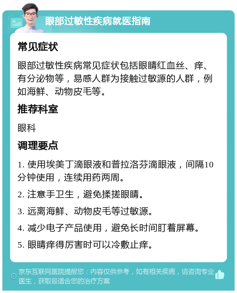 眼部过敏性疾病就医指南 常见症状 眼部过敏性疾病常见症状包括眼睛红血丝、痒、有分泌物等，易感人群为接触过敏源的人群，例如海鲜、动物皮毛等。 推荐科室 眼科 调理要点 1. 使用埃美丁滴眼液和普拉洛芬滴眼液，间隔10分钟使用，连续用药两周。 2. 注意手卫生，避免揉搓眼睛。 3. 远离海鲜、动物皮毛等过敏源。 4. 减少电子产品使用，避免长时间盯着屏幕。 5. 眼睛痒得厉害时可以冷敷止痒。