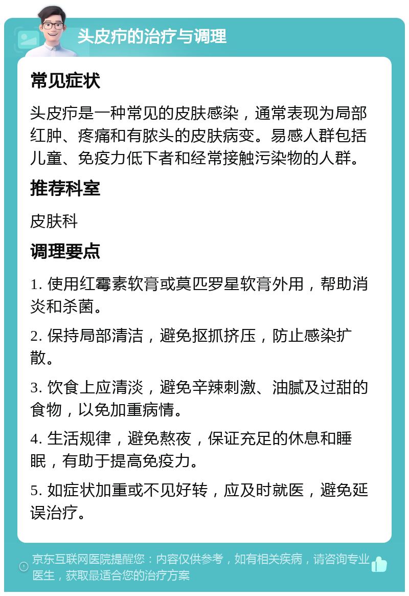 头皮疖的治疗与调理 常见症状 头皮疖是一种常见的皮肤感染，通常表现为局部红肿、疼痛和有脓头的皮肤病变。易感人群包括儿童、免疫力低下者和经常接触污染物的人群。 推荐科室 皮肤科 调理要点 1. 使用红霉素软膏或莫匹罗星软膏外用，帮助消炎和杀菌。 2. 保持局部清洁，避免抠抓挤压，防止感染扩散。 3. 饮食上应清淡，避免辛辣刺激、油腻及过甜的食物，以免加重病情。 4. 生活规律，避免熬夜，保证充足的休息和睡眠，有助于提高免疫力。 5. 如症状加重或不见好转，应及时就医，避免延误治疗。