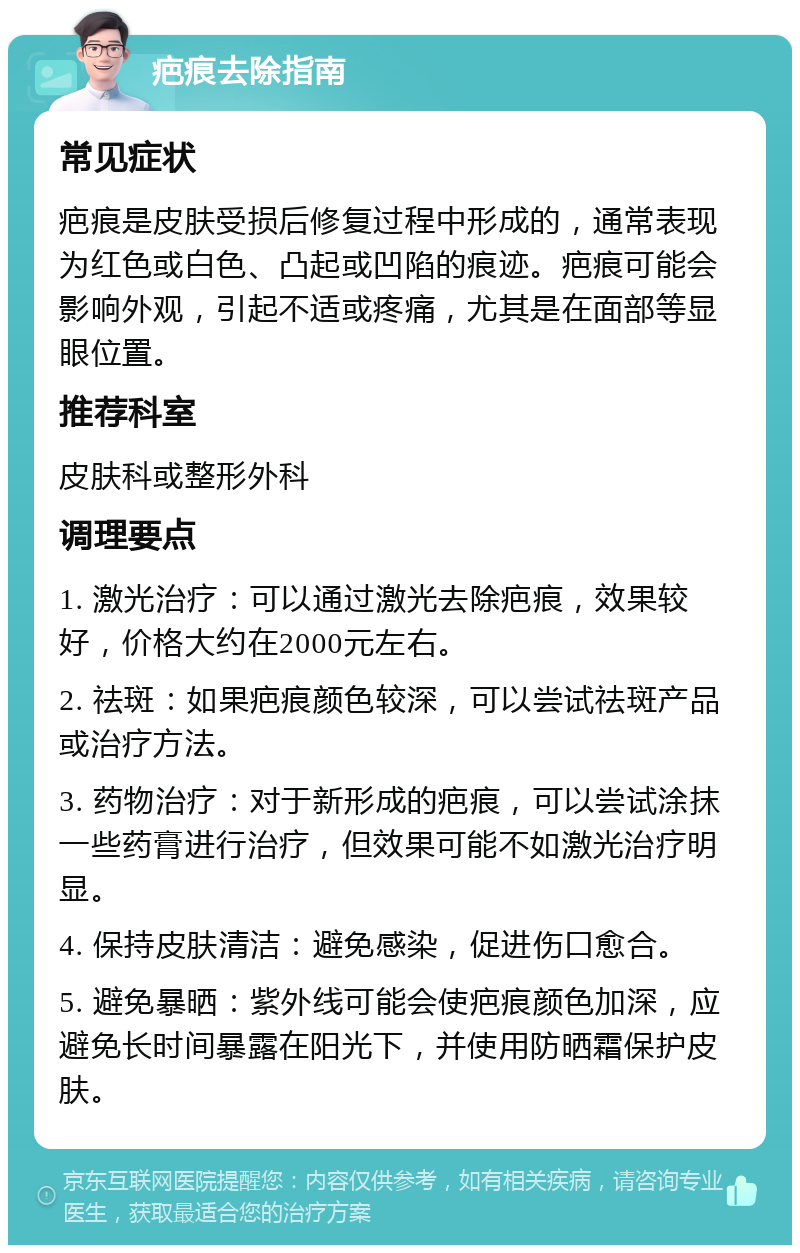 疤痕去除指南 常见症状 疤痕是皮肤受损后修复过程中形成的，通常表现为红色或白色、凸起或凹陷的痕迹。疤痕可能会影响外观，引起不适或疼痛，尤其是在面部等显眼位置。 推荐科室 皮肤科或整形外科 调理要点 1. 激光治疗：可以通过激光去除疤痕，效果较好，价格大约在2000元左右。 2. 祛斑：如果疤痕颜色较深，可以尝试祛斑产品或治疗方法。 3. 药物治疗：对于新形成的疤痕，可以尝试涂抹一些药膏进行治疗，但效果可能不如激光治疗明显。 4. 保持皮肤清洁：避免感染，促进伤口愈合。 5. 避免暴晒：紫外线可能会使疤痕颜色加深，应避免长时间暴露在阳光下，并使用防晒霜保护皮肤。