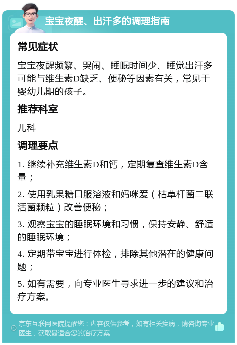 宝宝夜醒、出汗多的调理指南 常见症状 宝宝夜醒频繁、哭闹、睡眠时间少、睡觉出汗多可能与维生素D缺乏、便秘等因素有关，常见于婴幼儿期的孩子。 推荐科室 儿科 调理要点 1. 继续补充维生素D和钙，定期复查维生素D含量； 2. 使用乳果糖口服溶液和妈咪爱（枯草杆菌二联活菌颗粒）改善便秘； 3. 观察宝宝的睡眠环境和习惯，保持安静、舒适的睡眠环境； 4. 定期带宝宝进行体检，排除其他潜在的健康问题； 5. 如有需要，向专业医生寻求进一步的建议和治疗方案。