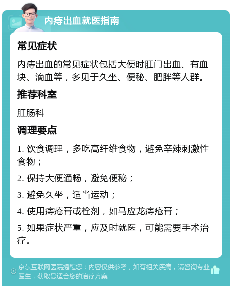 内痔出血就医指南 常见症状 内痔出血的常见症状包括大便时肛门出血、有血块、滴血等，多见于久坐、便秘、肥胖等人群。 推荐科室 肛肠科 调理要点 1. 饮食调理，多吃高纤维食物，避免辛辣刺激性食物； 2. 保持大便通畅，避免便秘； 3. 避免久坐，适当运动； 4. 使用痔疮膏或栓剂，如马应龙痔疮膏； 5. 如果症状严重，应及时就医，可能需要手术治疗。