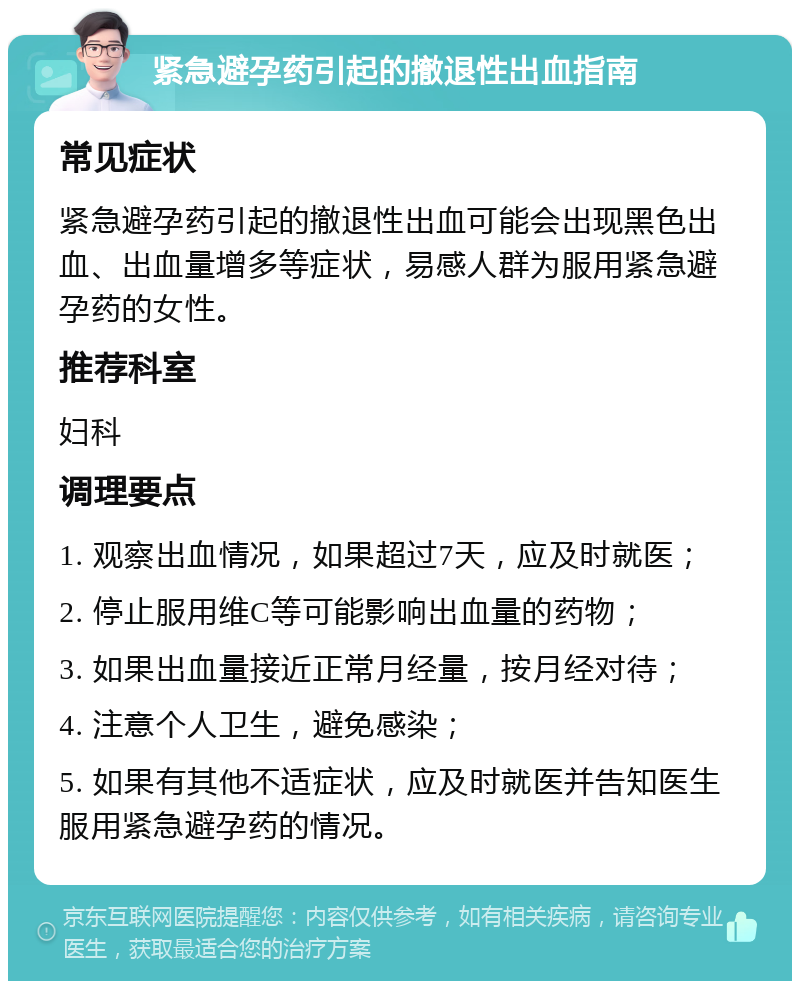 紧急避孕药引起的撤退性出血指南 常见症状 紧急避孕药引起的撤退性出血可能会出现黑色出血、出血量增多等症状，易感人群为服用紧急避孕药的女性。 推荐科室 妇科 调理要点 1. 观察出血情况，如果超过7天，应及时就医； 2. 停止服用维C等可能影响出血量的药物； 3. 如果出血量接近正常月经量，按月经对待； 4. 注意个人卫生，避免感染； 5. 如果有其他不适症状，应及时就医并告知医生服用紧急避孕药的情况。