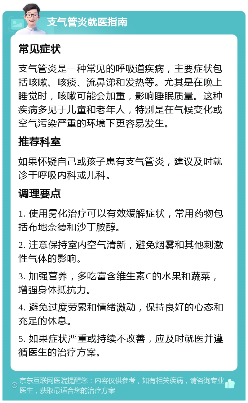 支气管炎就医指南 常见症状 支气管炎是一种常见的呼吸道疾病，主要症状包括咳嗽、咳痰、流鼻涕和发热等。尤其是在晚上睡觉时，咳嗽可能会加重，影响睡眠质量。这种疾病多见于儿童和老年人，特别是在气候变化或空气污染严重的环境下更容易发生。 推荐科室 如果怀疑自己或孩子患有支气管炎，建议及时就诊于呼吸内科或儿科。 调理要点 1. 使用雾化治疗可以有效缓解症状，常用药物包括布地奈德和沙丁胺醇。 2. 注意保持室内空气清新，避免烟雾和其他刺激性气体的影响。 3. 加强营养，多吃富含维生素C的水果和蔬菜，增强身体抵抗力。 4. 避免过度劳累和情绪激动，保持良好的心态和充足的休息。 5. 如果症状严重或持续不改善，应及时就医并遵循医生的治疗方案。