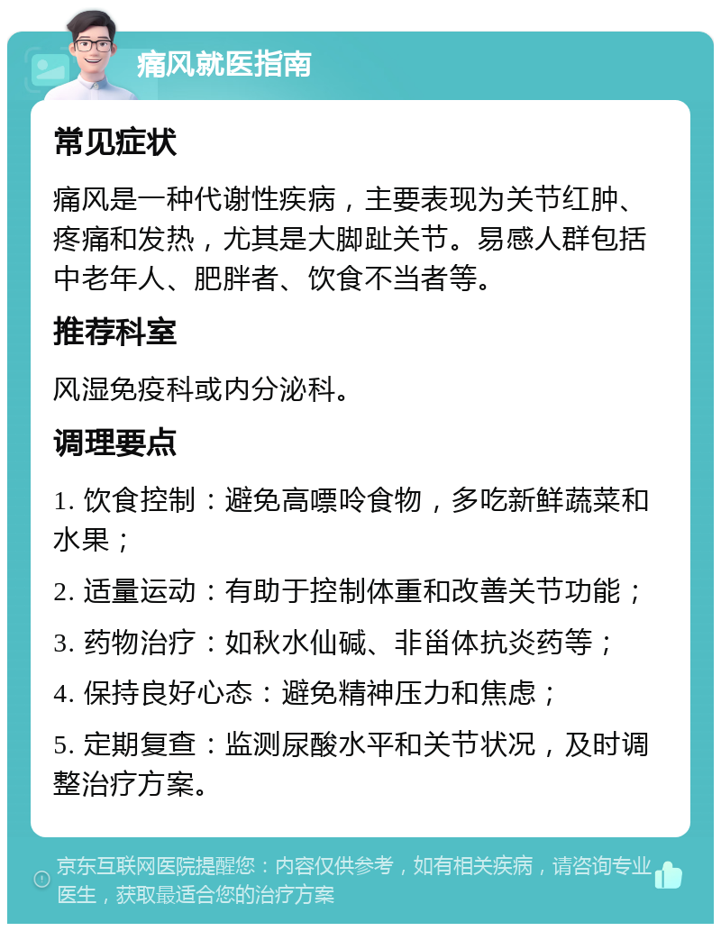 痛风就医指南 常见症状 痛风是一种代谢性疾病，主要表现为关节红肿、疼痛和发热，尤其是大脚趾关节。易感人群包括中老年人、肥胖者、饮食不当者等。 推荐科室 风湿免疫科或内分泌科。 调理要点 1. 饮食控制：避免高嘌呤食物，多吃新鲜蔬菜和水果； 2. 适量运动：有助于控制体重和改善关节功能； 3. 药物治疗：如秋水仙碱、非甾体抗炎药等； 4. 保持良好心态：避免精神压力和焦虑； 5. 定期复查：监测尿酸水平和关节状况，及时调整治疗方案。