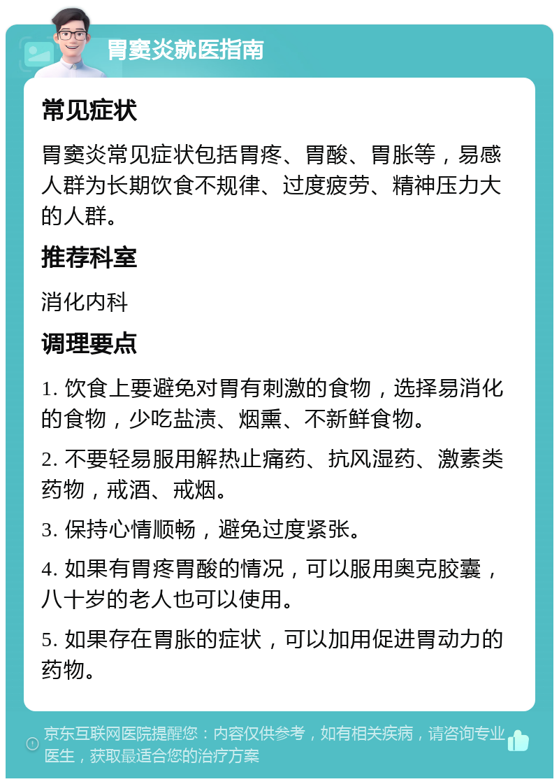 胃窦炎就医指南 常见症状 胃窦炎常见症状包括胃疼、胃酸、胃胀等，易感人群为长期饮食不规律、过度疲劳、精神压力大的人群。 推荐科室 消化内科 调理要点 1. 饮食上要避免对胃有刺激的食物，选择易消化的食物，少吃盐渍、烟熏、不新鲜食物。 2. 不要轻易服用解热止痛药、抗风湿药、激素类药物，戒酒、戒烟。 3. 保持心情顺畅，避免过度紧张。 4. 如果有胃疼胃酸的情况，可以服用奥克胶囊，八十岁的老人也可以使用。 5. 如果存在胃胀的症状，可以加用促进胃动力的药物。