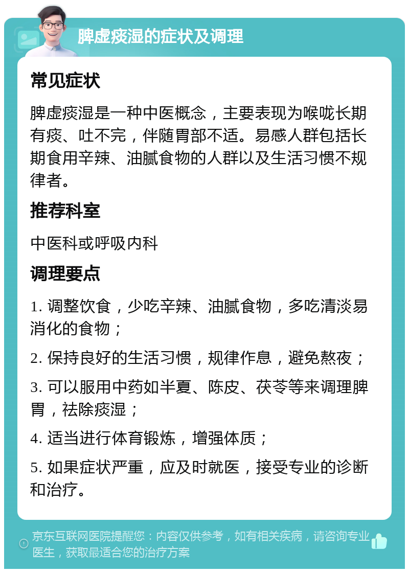 脾虚痰湿的症状及调理 常见症状 脾虚痰湿是一种中医概念，主要表现为喉咙长期有痰、吐不完，伴随胃部不适。易感人群包括长期食用辛辣、油腻食物的人群以及生活习惯不规律者。 推荐科室 中医科或呼吸内科 调理要点 1. 调整饮食，少吃辛辣、油腻食物，多吃清淡易消化的食物； 2. 保持良好的生活习惯，规律作息，避免熬夜； 3. 可以服用中药如半夏、陈皮、茯苓等来调理脾胃，祛除痰湿； 4. 适当进行体育锻炼，增强体质； 5. 如果症状严重，应及时就医，接受专业的诊断和治疗。