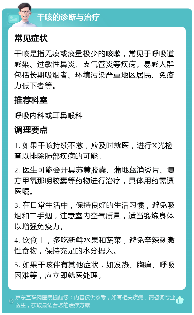 干咳的诊断与治疗 常见症状 干咳是指无痰或痰量极少的咳嗽，常见于呼吸道感染、过敏性鼻炎、支气管炎等疾病。易感人群包括长期吸烟者、环境污染严重地区居民、免疫力低下者等。 推荐科室 呼吸内科或耳鼻喉科 调理要点 1. 如果干咳持续不愈，应及时就医，进行X光检查以排除肺部疾病的可能。 2. 医生可能会开具苏黄胶囊、蒲地蓝消炎片、复方甲氧那明胶囊等药物进行治疗，具体用药需遵医嘱。 3. 在日常生活中，保持良好的生活习惯，避免吸烟和二手烟，注意室内空气质量，适当锻炼身体以增强免疫力。 4. 饮食上，多吃新鲜水果和蔬菜，避免辛辣刺激性食物，保持充足的水分摄入。 5. 如果干咳伴有其他症状，如发热、胸痛、呼吸困难等，应立即就医处理。