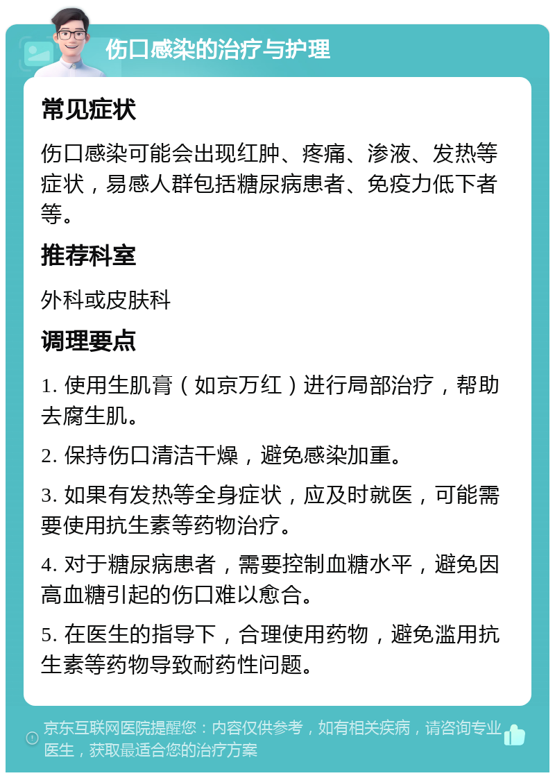 伤口感染的治疗与护理 常见症状 伤口感染可能会出现红肿、疼痛、渗液、发热等症状，易感人群包括糖尿病患者、免疫力低下者等。 推荐科室 外科或皮肤科 调理要点 1. 使用生肌膏（如京万红）进行局部治疗，帮助去腐生肌。 2. 保持伤口清洁干燥，避免感染加重。 3. 如果有发热等全身症状，应及时就医，可能需要使用抗生素等药物治疗。 4. 对于糖尿病患者，需要控制血糖水平，避免因高血糖引起的伤口难以愈合。 5. 在医生的指导下，合理使用药物，避免滥用抗生素等药物导致耐药性问题。