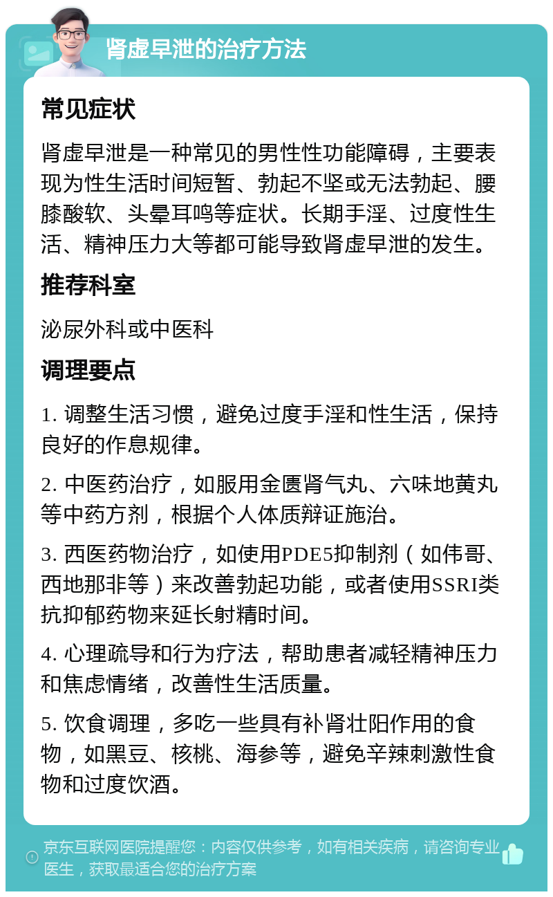 肾虚早泄的治疗方法 常见症状 肾虚早泄是一种常见的男性性功能障碍，主要表现为性生活时间短暂、勃起不坚或无法勃起、腰膝酸软、头晕耳鸣等症状。长期手淫、过度性生活、精神压力大等都可能导致肾虚早泄的发生。 推荐科室 泌尿外科或中医科 调理要点 1. 调整生活习惯，避免过度手淫和性生活，保持良好的作息规律。 2. 中医药治疗，如服用金匮肾气丸、六味地黄丸等中药方剂，根据个人体质辩证施治。 3. 西医药物治疗，如使用PDE5抑制剂（如伟哥、西地那非等）来改善勃起功能，或者使用SSRI类抗抑郁药物来延长射精时间。 4. 心理疏导和行为疗法，帮助患者减轻精神压力和焦虑情绪，改善性生活质量。 5. 饮食调理，多吃一些具有补肾壮阳作用的食物，如黑豆、核桃、海参等，避免辛辣刺激性食物和过度饮酒。