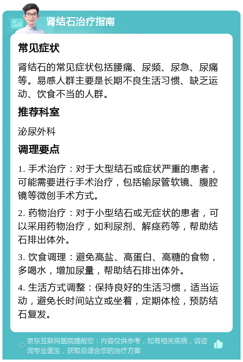 肾结石治疗指南 常见症状 肾结石的常见症状包括腰痛、尿频、尿急、尿痛等。易感人群主要是长期不良生活习惯、缺乏运动、饮食不当的人群。 推荐科室 泌尿外科 调理要点 1. 手术治疗：对于大型结石或症状严重的患者，可能需要进行手术治疗，包括输尿管软镜、腹腔镜等微创手术方式。 2. 药物治疗：对于小型结石或无症状的患者，可以采用药物治疗，如利尿剂、解痉药等，帮助结石排出体外。 3. 饮食调理：避免高盐、高蛋白、高糖的食物，多喝水，增加尿量，帮助结石排出体外。 4. 生活方式调整：保持良好的生活习惯，适当运动，避免长时间站立或坐着，定期体检，预防结石复发。