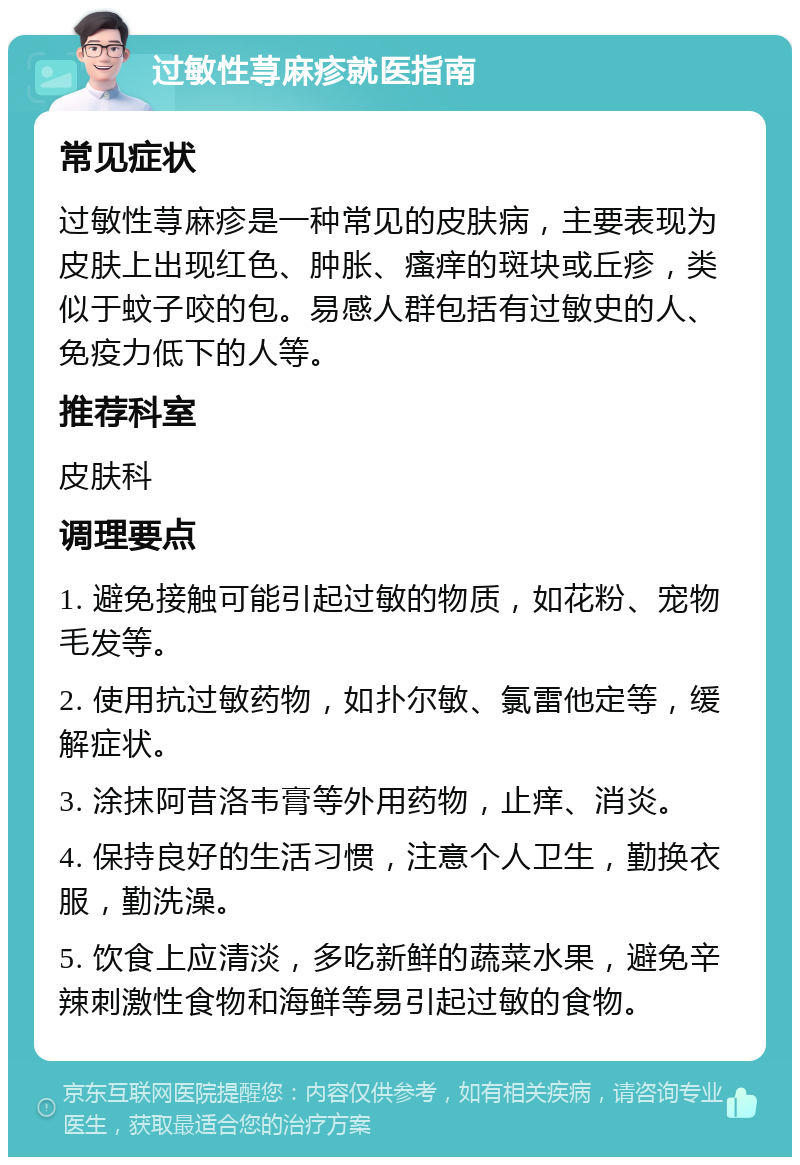 过敏性荨麻疹就医指南 常见症状 过敏性荨麻疹是一种常见的皮肤病，主要表现为皮肤上出现红色、肿胀、瘙痒的斑块或丘疹，类似于蚊子咬的包。易感人群包括有过敏史的人、免疫力低下的人等。 推荐科室 皮肤科 调理要点 1. 避免接触可能引起过敏的物质，如花粉、宠物毛发等。 2. 使用抗过敏药物，如扑尔敏、氯雷他定等，缓解症状。 3. 涂抹阿昔洛韦膏等外用药物，止痒、消炎。 4. 保持良好的生活习惯，注意个人卫生，勤换衣服，勤洗澡。 5. 饮食上应清淡，多吃新鲜的蔬菜水果，避免辛辣刺激性食物和海鲜等易引起过敏的食物。