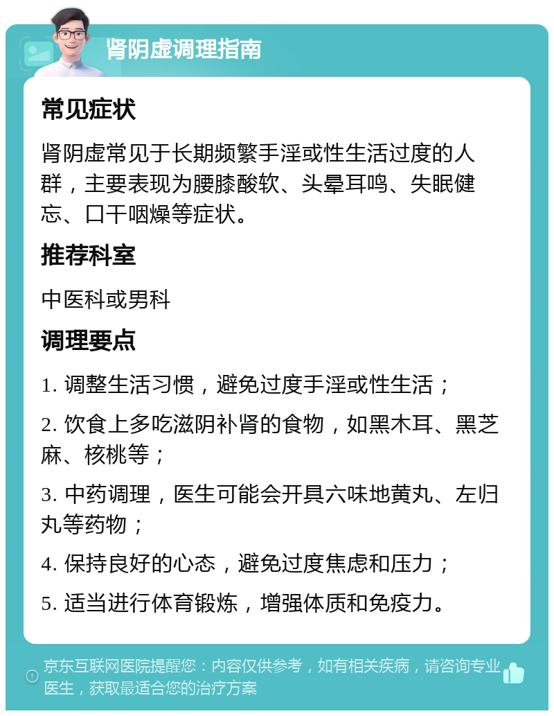 肾阴虚调理指南 常见症状 肾阴虚常见于长期频繁手淫或性生活过度的人群，主要表现为腰膝酸软、头晕耳鸣、失眠健忘、口干咽燥等症状。 推荐科室 中医科或男科 调理要点 1. 调整生活习惯，避免过度手淫或性生活； 2. 饮食上多吃滋阴补肾的食物，如黑木耳、黑芝麻、核桃等； 3. 中药调理，医生可能会开具六味地黄丸、左归丸等药物； 4. 保持良好的心态，避免过度焦虑和压力； 5. 适当进行体育锻炼，增强体质和免疫力。