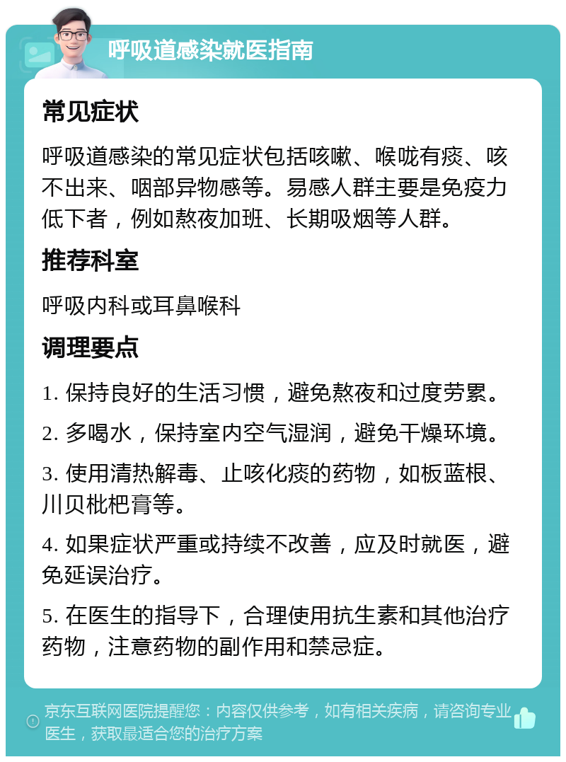 呼吸道感染就医指南 常见症状 呼吸道感染的常见症状包括咳嗽、喉咙有痰、咳不出来、咽部异物感等。易感人群主要是免疫力低下者，例如熬夜加班、长期吸烟等人群。 推荐科室 呼吸内科或耳鼻喉科 调理要点 1. 保持良好的生活习惯，避免熬夜和过度劳累。 2. 多喝水，保持室内空气湿润，避免干燥环境。 3. 使用清热解毒、止咳化痰的药物，如板蓝根、川贝枇杷膏等。 4. 如果症状严重或持续不改善，应及时就医，避免延误治疗。 5. 在医生的指导下，合理使用抗生素和其他治疗药物，注意药物的副作用和禁忌症。