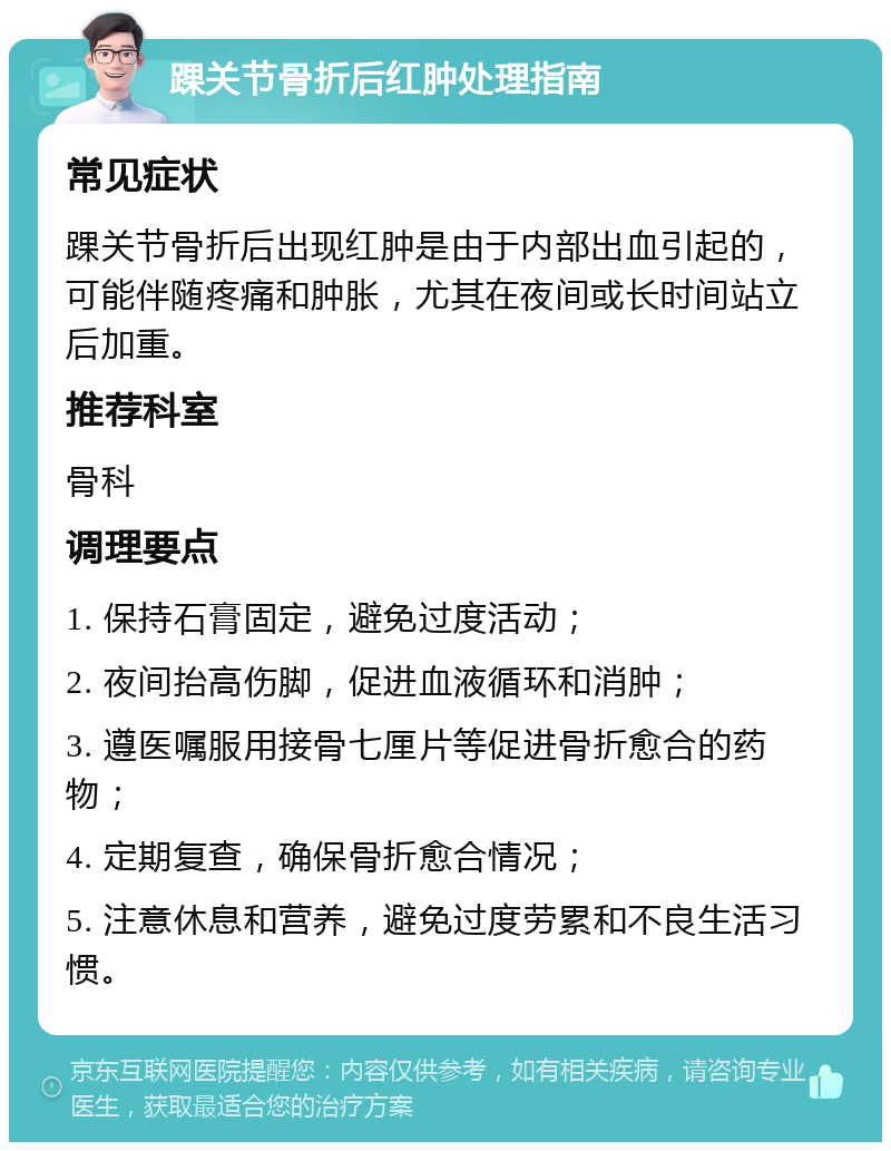 踝关节骨折后红肿处理指南 常见症状 踝关节骨折后出现红肿是由于内部出血引起的，可能伴随疼痛和肿胀，尤其在夜间或长时间站立后加重。 推荐科室 骨科 调理要点 1. 保持石膏固定，避免过度活动； 2. 夜间抬高伤脚，促进血液循环和消肿； 3. 遵医嘱服用接骨七厘片等促进骨折愈合的药物； 4. 定期复查，确保骨折愈合情况； 5. 注意休息和营养，避免过度劳累和不良生活习惯。