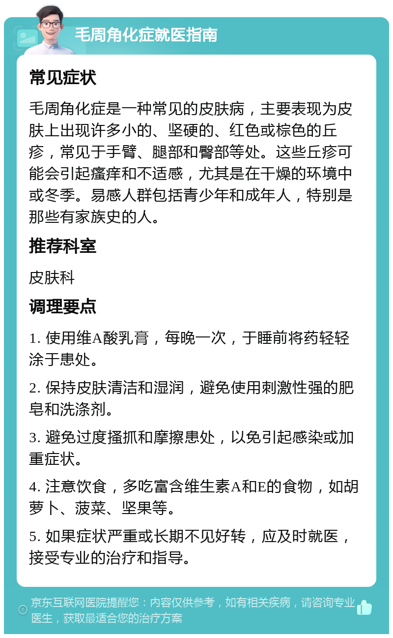 毛周角化症就医指南 常见症状 毛周角化症是一种常见的皮肤病，主要表现为皮肤上出现许多小的、坚硬的、红色或棕色的丘疹，常见于手臂、腿部和臀部等处。这些丘疹可能会引起瘙痒和不适感，尤其是在干燥的环境中或冬季。易感人群包括青少年和成年人，特别是那些有家族史的人。 推荐科室 皮肤科 调理要点 1. 使用维A酸乳膏，每晚一次，于睡前将药轻轻涂于患处。 2. 保持皮肤清洁和湿润，避免使用刺激性强的肥皂和洗涤剂。 3. 避免过度搔抓和摩擦患处，以免引起感染或加重症状。 4. 注意饮食，多吃富含维生素A和E的食物，如胡萝卜、菠菜、坚果等。 5. 如果症状严重或长期不见好转，应及时就医，接受专业的治疗和指导。